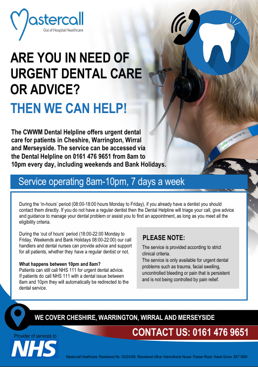 Need urgent dental care and don’t have a regular dentist? 

Call 0161 476 9651 between 8am and 10pm for advice or help getting an urgent appointment across Cheshire, Warrington, Wirral and Merseyside.

You can still dial NHS 111 for help after 10pm. Find more details below.