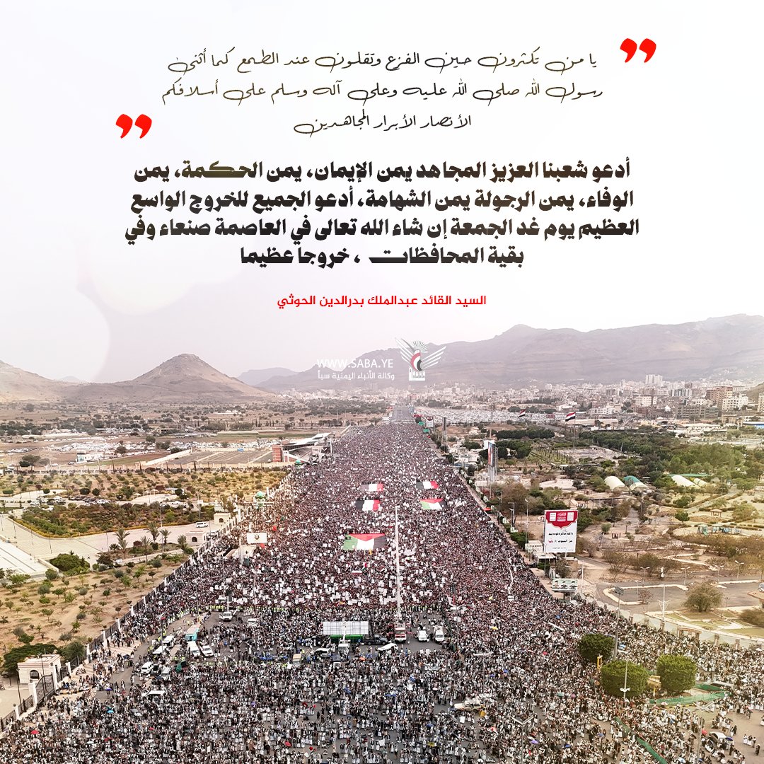 السيد القائد عبدالملك بدرالدين الحوثي:
أدعو شعبنا العزيز المجاهد يمن الإيمان، يمن الحكمة، يمن الوفاء، يمن الرجولة يمن الشهامة، أدعو الجميع للخروج الواسع العظيم يوم غد الجمعة إن شاء الله تعالى في العاصمة صنعاء وفي بقية المحافظات، خروجا عظيما.
#السيد_القائد 
#لستم_وحدكم