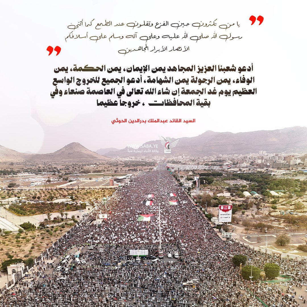 السيد القائد عبدالملك 
 أدعو شعبنا العزيز المجاهد يمن الإيمان، يمن الحكمة، يمن الوفاء، يمن الرجولة يمن الشهامة، أدعو الجميع للخروج الواسع العظيم يوم غد الجمعة إن شاء الله تعالى في العاصمة صنعاء وفي بقية المحافظات، خروجا عظيما

#سيد_القول_والفعل
