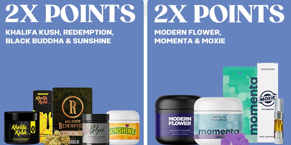 Double the Rewards! Earn 2X Points on your favorite cannabis brands.😎 
💥 <a href="/khalifakush/">Khalifa Kush</a> <a href="/redemptioncanna/">Redemption Cannabis</a>  <a href="/blkbuddhacanna/">BlackBuddhaCannabis</a> &amp; <a href="/SunshineCannab2/">Sunshine Cannabis</a> 
💥 <a href="/ModernFlower_/">ModernFlower</a>  <a href="/mymomenta_/">Momenta</a>  &amp; Moxie
.
Stock up and get rewarded—available for a limited time!💨