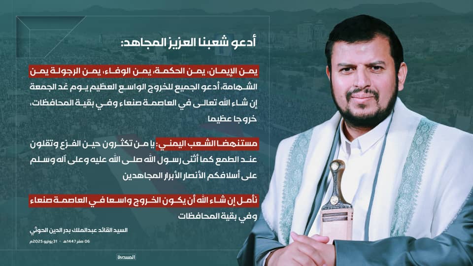 🟥 السيد القائد: 

 أدعو شعبنا العزيز المجاهد يمن الإيمان، يمن الحكمة، يمن الوفاء، يمن الرجولة يمن الشهامة، أدعو الجميع للخروج الواسع العظيم يوم غد الجمعة إن شاء الله تعالى في العاصمة صنعاء وفي بقية المحافظات، خروجا عظيما.