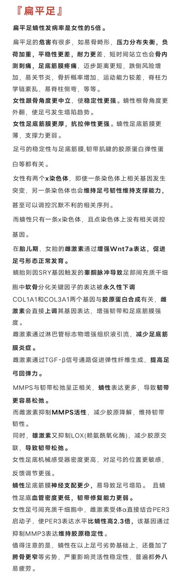 【扁平足】
扁平足与性别高度关联，蝻性扁平足发病率是女性五倍。
女性足底筋膜更厚，抗拉伸性更强， 跟骨角度也更中立，使稳定性更强。
雌激素通过增强Wnt7a表达，促进女胎足弓形态正常发育。  
雄激素却蝻胎阻碍发育。
雌激素增强韧带和足底筋膜强度，减少足底筋膜炎，提升足弓回弹力。