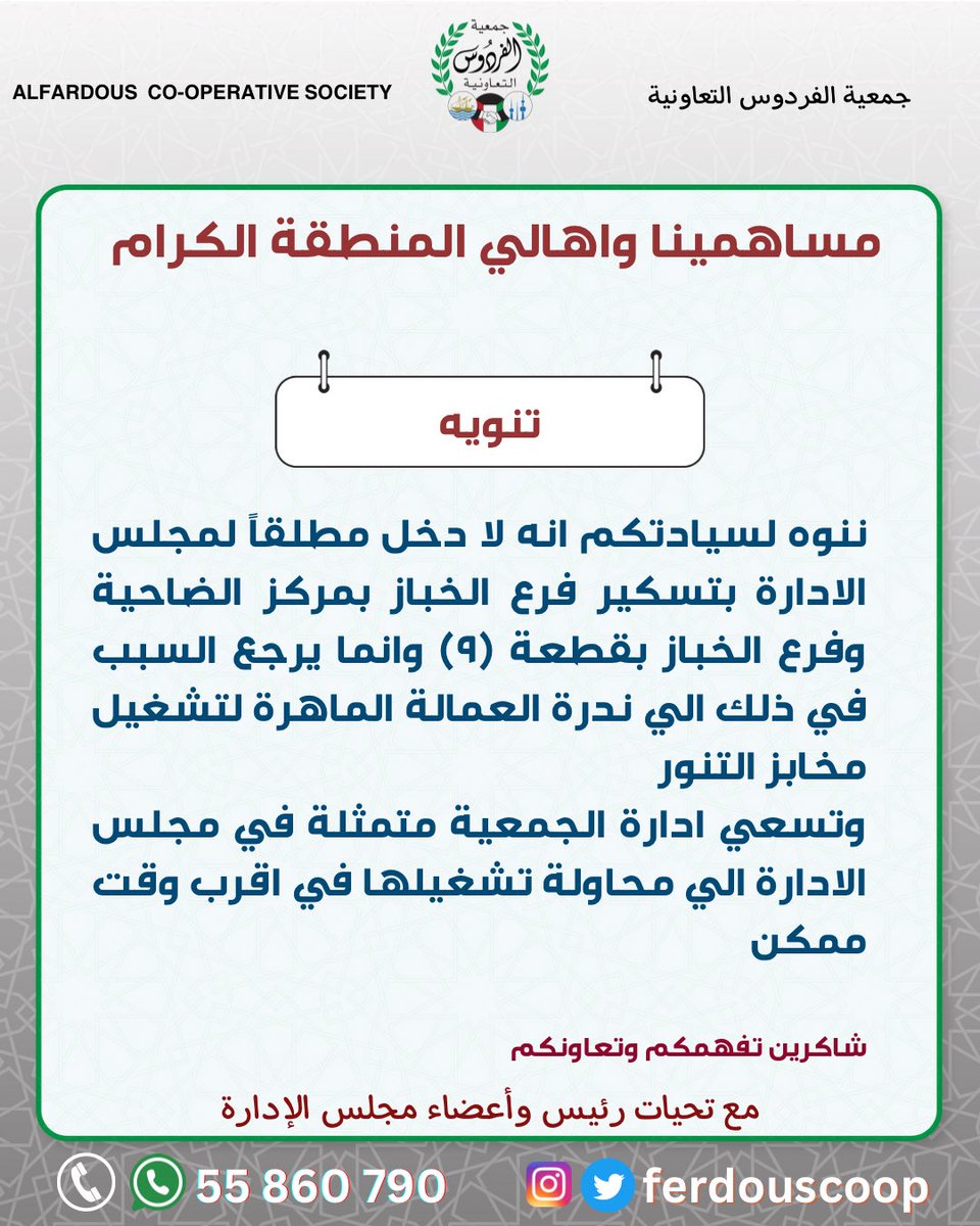 تنويه
مساهمينا واهالي المنطقة الكرام 
ننوه لسيادتكم انه لا دخل مطلقاً لمجلس الادارة بتسكير فرع الخباز بمركز الضاحية وفرع الخباز بقطعة (٩) وانما يرجع السبب في ذلك الي ندرة العمالة الماهرة لتشغيل مخابز التنور
وتسعي ادارة الجمعية متمثلة في مجلس الادارة الي محاولة تشغيلها في اقرب وقت