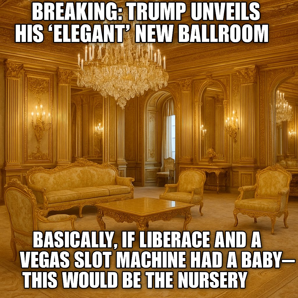 <a href="/TrumpWarRoom/">Trump War Room</a> BREAKING: Trump unveils his “elegant” new ballroom.

Gold ceilings. Crystal chandeliers. Faux everything.
Basically, if Liberace and a Vegas slot machine had a baby — this would be the nursery. 

Interior design tip: Money can buy a ballroom, but it can’t buy taste.
