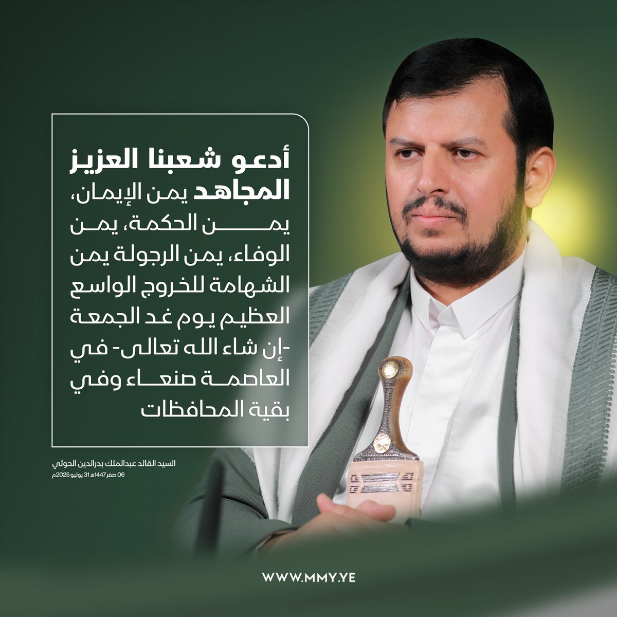 أدعو شعبنا العزيز المجاهد يمن الإيمان، يمن الحكمة، يمن الوفاء، يمن الرجولة يمن الشهامة "يا من تكثرون حين الفزع وتقلون عند الطمع" للخروج الواسع العظيم يوم غد الجمعة -إن شاء الله تعالى- في العاصمة صنعاء وفي بقية المحافظات

السيد القائد عبدالملك بدرالدين الحوثي - 06 صفر 1447هـ
