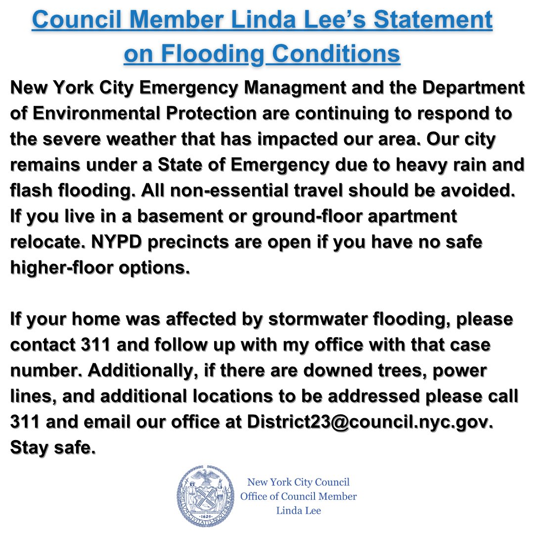 Council Member Linda Lee (@cmlindalee) on Twitter photo As we respond to flooding in the district, please be reminded that we are under a State of Emergency. All non-essential travel should be avoided. If you require assistance or need to report a location that needs attention, call 311 and email us at District23@council.nyc.gov. As we respond to flooding in the district, please be reminded that we are under a State of Emergency. All non-essential travel should be avoided. If you require assistance or need to report a location that needs attention, call 311 and email us at District23@council.nyc.gov.