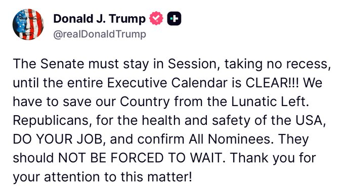 MarioNawfal's tweet image. 🚨🇺🇸 TRUMP: SENATE MUST STAY IN SESSION UNTIL ENTIRE EXECUTIVE CALENDAR IS CLEAR

“Republicans, for the health and safety of the USA, DO YOUR JOB and confirm all nominees. 

They should NOT BE FORCED TO WAIT.”

Source: Truth Social