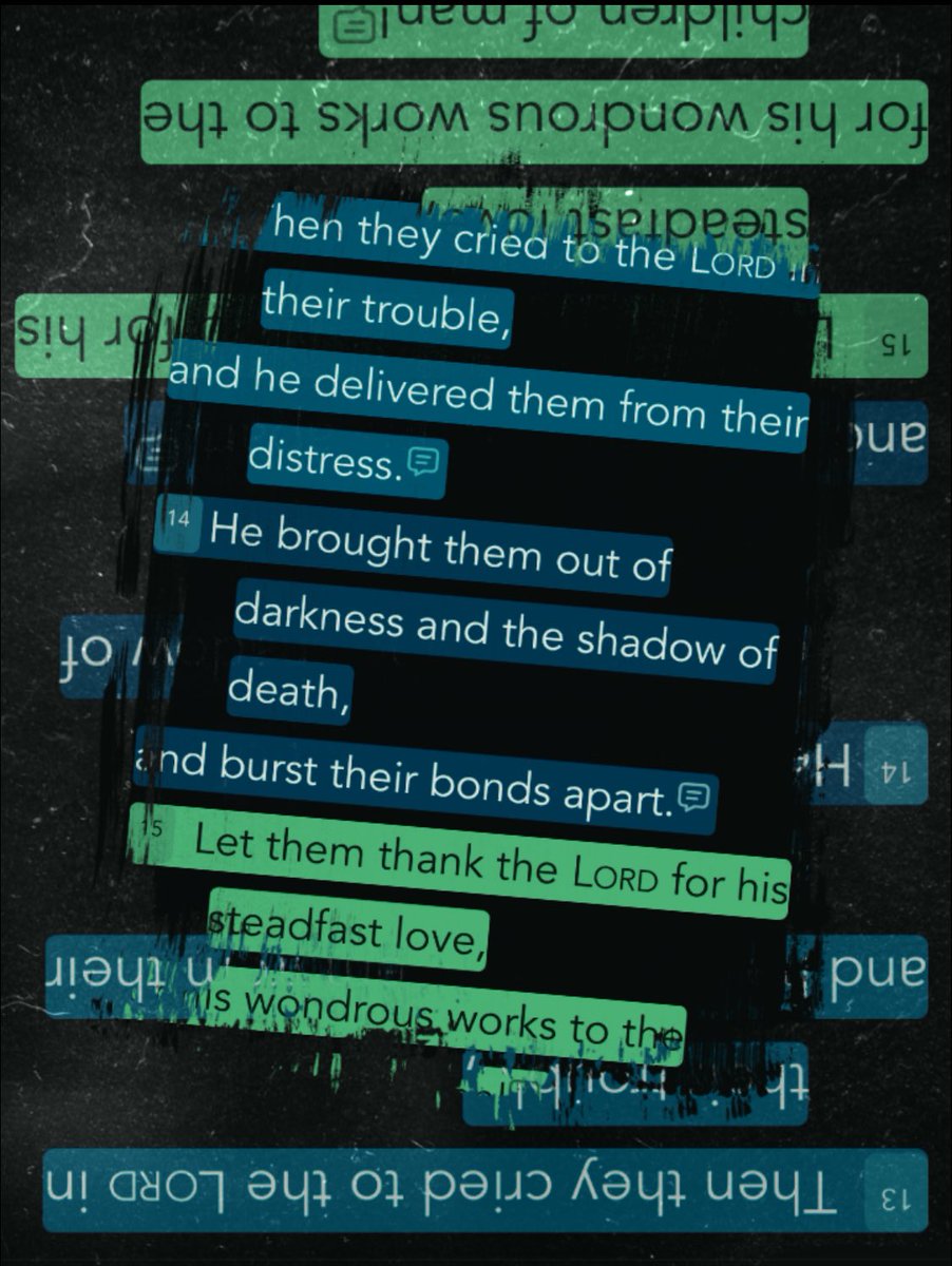 “Then they cried to the Lord in their trouble, and he delivered them from their distress. He brought them out of darkness and the shadow of death, and burst their bonds apart. Let them thank the Lord for his steadfast love, for his wondrous works to the children of man!” [Psalm