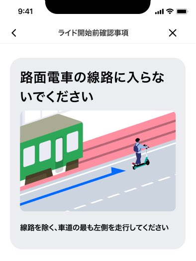 🛴札幌エリア独自の3つの安全対策🚲

【市電の線路への注意喚起POPの実装】

市電の線路上の走行注意について注意喚起POPを表示します。
本機能は、電動アシスト自転車、電動キックボードどちらのライドでも適用されます。