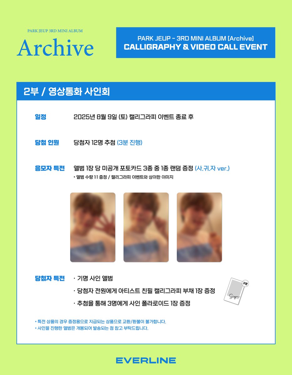 [📢] #박제업 #PARKJEUP
3RD MINI ALBUM [#Archive]
캘리그라피 / 영상통화 이벤트 공지

📌 8월 1일(금) 14:00(KST) ~ 8월 3일(일) 23:59(KST)

✨ 응모자 전원 특전 미공개 포토카드
✨ 당첨자 전원 특전 아티스트 친필 캘리그라피 부채 1장
✨ 당첨자 추첨 특전 사인 폴라로이드

🔗 캘리그라피 :