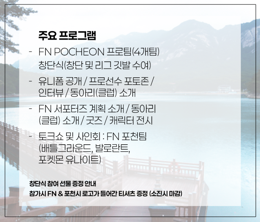 FN 포천 창단식에 여러분을 초대합니다! 

일시/장소: 2025년 8월 6일 13:30 ~ 15:30 (약 두 시간) 
참가팀(FN Pocheon): PUBG, Valorant, eDrone, PU 

여러 프로그램과 방문시 FN포천 로고가 들어간 티셔츠를 드리는 이벤트도 
진행 예정이니 많은 관심 부탁드립니다! (소진시 마감) 
#FN #PUBG