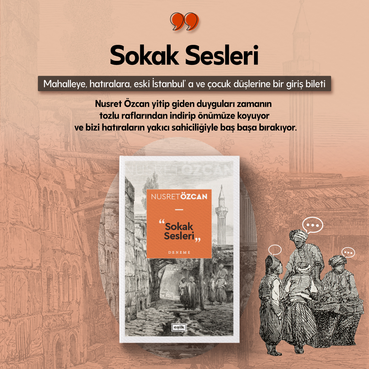 📢 SOKAK SESLERİ | Nusret Özcan
🌟 YENİ

Sokak Sesleri, İstanbul’un belleğinde gezinen bir kültür okuması ve incelikli bir hatıra toplamı. Fakat bir semt pazarında alınmış ucuz kumaşlardan, soluk kilimlerin desenlerinden, pencere kenarındaki sedirlerin kokusundan bahsetmiyor. Her