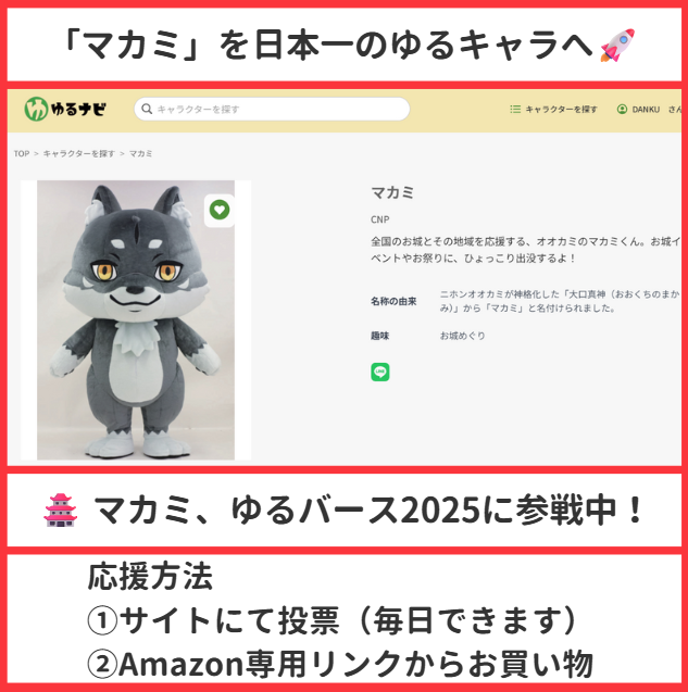 「マカミ」を日本一のゆるキャラへ🚀
みんなの応援で実現させましょう！

🏯 マカミ、ゆるバース2025に参戦中！

「日本一のゆるキャラ」を決めるこの大会。
私達のマカミが、広域ゆるキャラとして本気でグランプリを狙っています🔥

マカミは従来の「ご当地キャラ」ではなく、