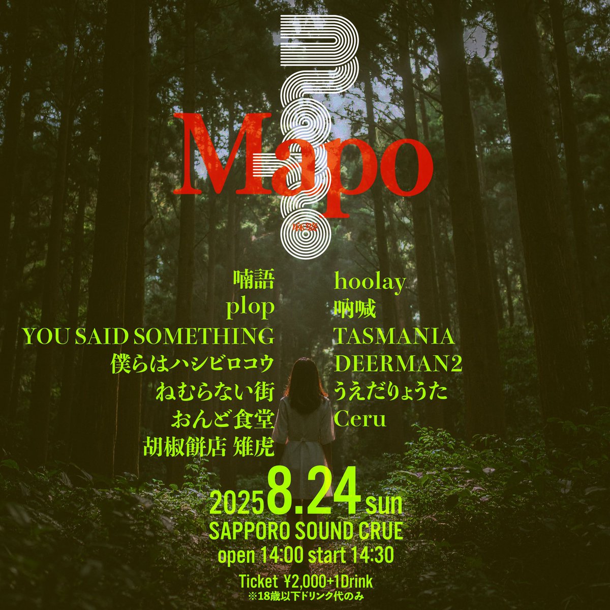 2025.8.24 SUN

“Mapo”

open 14:00 / start 14:30 
ticket ¥2,000+1drink ¥600
18歳以下ドリンク代のみ

喃語
plop
YOU SAID SOMETHING
僕らはハシビロコウ
ねむらない街
hoolay 
吶喊
TASMANIA
DEERMAN2
うえだりょうた
Ceru

Food:
おんど食堂
胡椒餅店 雉虎