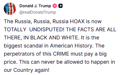 JUST IN: President Trump declares the "Russia hoax" the biggest scandal in American history.

"The Russia, Russia, Russia HOAX is now TOTALLY  UNDISPUTED! THE FACTS ARE ALL THERE, IN BLACK AND WHITE."

"The perpetrators of this CRIME must pay a big price."