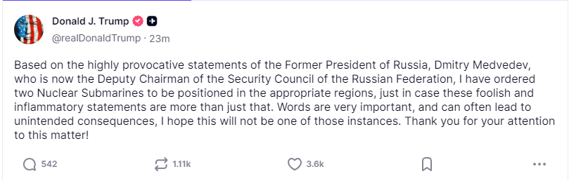US PRESIDENT TRUMP: BASED ON THE HIGHLY PROVOCATIVE STATEMENTS OF THE FORMER PRESIDENT OF RUSSIA, DMITRY MEDVEDEV, I HAVE ORDERED TWO NUCLEAR SUBMARINES TO BE POSITIONED IN THE APPROPRIATE REGIONS.