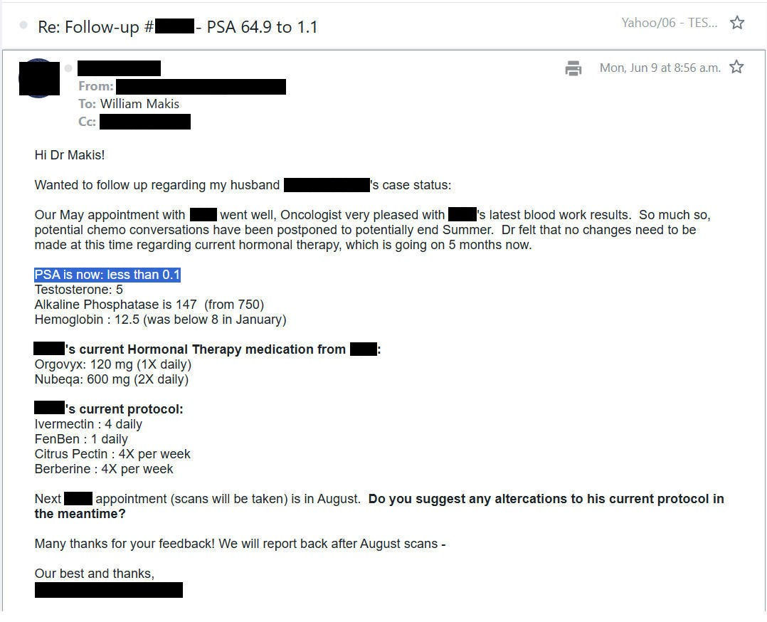 MakisMedicine's tweet photo. NEW ARTICLE: IVERMECTIN and FENBENDAZOLE Testimonial - 63 year old New York man with Stage 4 Prostate Cancer reports after 4 months

The testimonials will continue... 😃

63 year old New York man with Stage 4 Prostate Cancer

In early February 2025 we started:

Ivermectin 1.5mg/kg/day
Fenbendazole 1500mg/day
Oncologist put patient on Orgovyx and Nubeqa

RESULTS after 4 months:

PSA 64.9 to less than 0.1

From the patient:

"Our May appointment with XXX went well, Oncologist very pleased with latest blood work results. 

So much so, potential chemo conversations have been postponed to potentially end of Summer"

How do we know how much Ivermectin and Fenbendazole contributed to the PSA fall?

Always look for the Oncologist's reaction. They don't get excited by much, given their high failure rate.

Oncologists do get excited when they see success where they didn't expect it. 

I run the world's largest Ivermectin Cancer Clinic.

Clinic has restarted full-time again today after a few weeks break

Article Link in photo to avoid shadowban, just re-type the URL in the first photo at the top, into your browser to access.

@JoeRogan