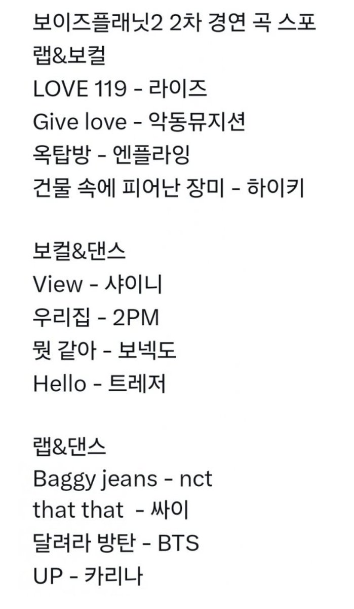 [CORRECTED VER.]

Boys Planet 2nd Round Performance Rumoured Song Spoilers!

Rap &amp; Vocal
LOVE 119 – RIIZE
Give Love – AKMU
Rooftop – N.Flying
Rose Blossom – H1-KEY

Vocal &amp; Dance
View – SHINee
My House – 2PM
But Sometimes – BOYNEXTDOOR
Hello – TREASURE

Rap &amp; Dance
Baggy Jeans –