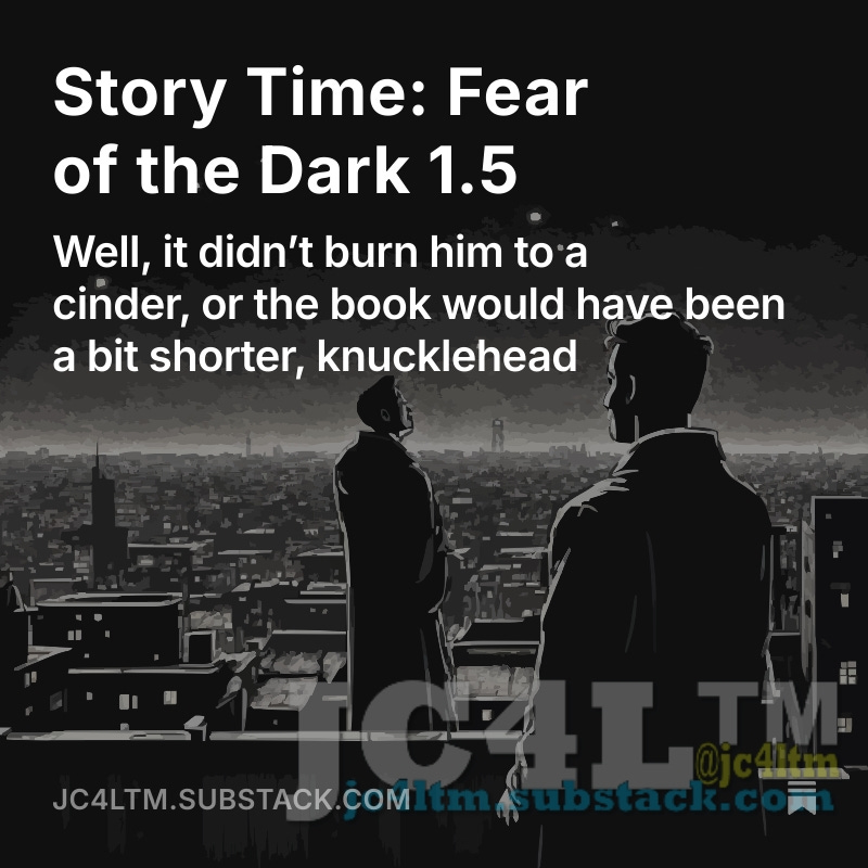 Story Time: Fear of the Dark 1.5
“When my eyes opened, I was in the most horrific pain, at the time I  thought I had ever endured, before or after my death,” Timmy let out a  bit of a gasp as he was reading the book aloud and could not skim as he open.substack.com/pub/jc4ltm/p/s…