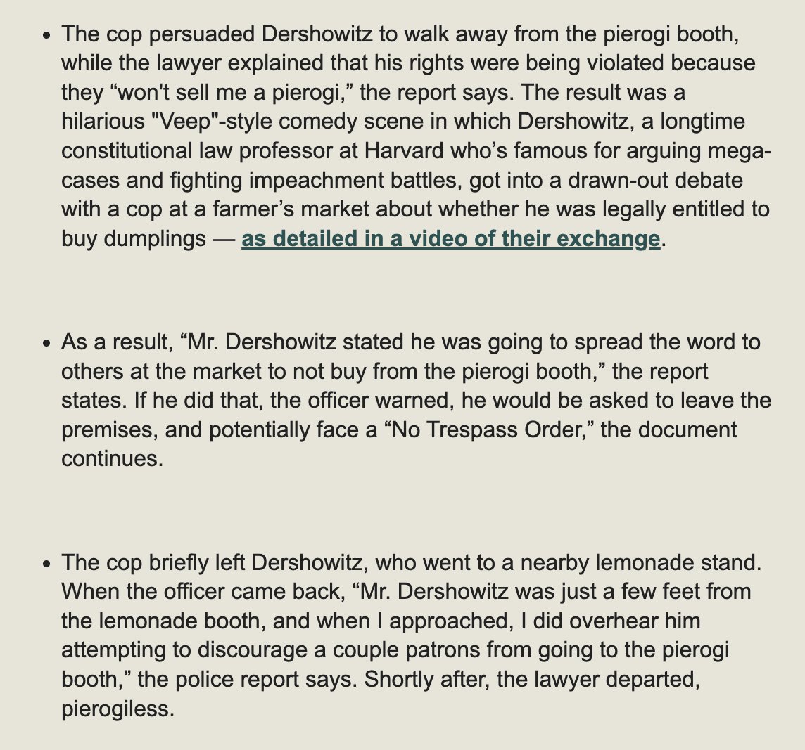 Scoop: I got the (hilarious) police report on Alan Dershowitz's pierogi dispute.

“Dershowitz stated he was going to spread the word to others at the market to not buy from the pierogi booth." The cop warned him not to.

But at a lemonade stand, Dersh kept it up.