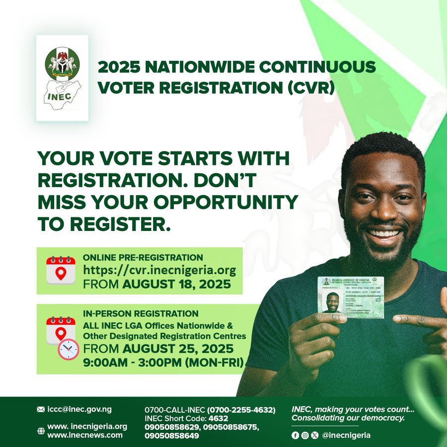 2027 ELECTIONS

2025 NATIONWIDE CONTINUOUS VOTER  REGISTRATION (#CVR).

-ONLINE PRE-REGISTRATION.
cvr.inecnigeria.org
FROM AUGUST 18, 2025

-IN-PERSON REGISTRATION.
ALL INEC LGA Offices Nationwide &amp; Other Designated Registration Centres.
FROM AUGUST 25, 2025

Time: 9:00am -
