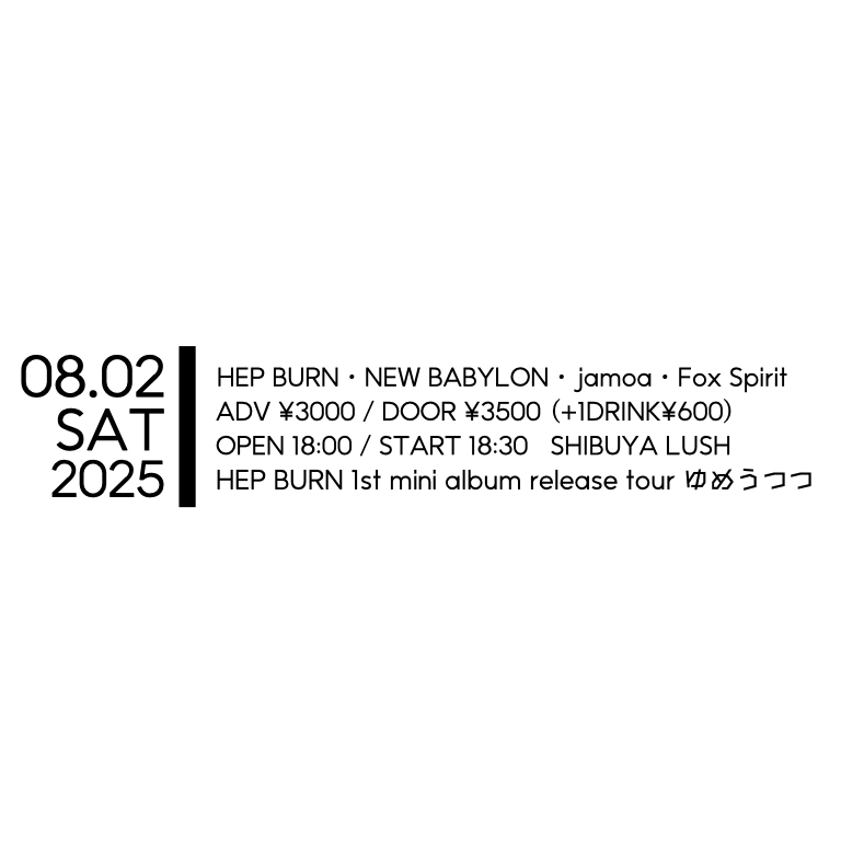 【本日】
2025年8月2日(土)
HEP BURN 1st mini album release tour 
「ゆめうつつ」

LIVE
HEP BURN
jamoa.
NEW BABYLON
Fox Spirit

OPEN 18:00 / START 18:30
ADV ¥3000 / DOOR ¥3500 (+1D)