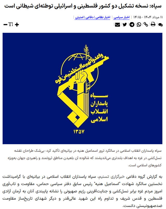 IRGC issued a statement today calling the two-state solution for Israel-Palestine problem, an evil conspiracy.
The statement issued in the anniversary of assassination of Ismail Haniyeh, chairman of Hamas Political Bureau referring to him saying "We will never recognize Israel".