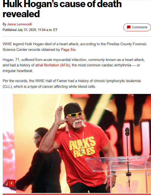 ハルク ホーガンの死因が明らかに
2025年7月31日午前11時4分

WWE伝説の男、ハルク・ホーガンが心臓発作で死亡した
ピネラス郡法医学科学センターの記録による

ホーガン（71歳）は、一般に心臓発作として知られる急性心筋梗塞を患い、
心房細動（AFib）、慢性リンパ性白血病（CLL）の既往歴があった。
死因は自然死とされた。

7月24日、フロリダ州クリアウォーターの自宅から救急車で搬送され病院で死亡した。

現在の妻であるスカイ・デイリーは、彼の死を「突然のこと」と呼んだ。

ホーガンの親友エリック・ビショフは、死の数週間前に1時間ほど会い、 "疲れている"、"弱っている "ように見えたと語った。

「病気の姿を見せるのは恥ずかしい」とホーガンが言うので
「君を見ても、君が鏡を見たときと同じものは見えない。 だから、月曜日に行くよ」と答えた。

死の数週間前からホーガンの健康状態について噂が流れていた。

6月中旬から、ホーガンの元親友でタンパ在住のラジオ番組司会者ババ・ザ・ラブ・スポンジが、WWE殿堂入りしたホーガンはICUに入り、死の床にあると報じていた。

ホーガンの代理人とデイリー、WWE殿堂者のエリック・ビショフは、ババの報道を否定した。

7月11日、デイリー誌はホーガンが昏睡状態で脳に障害があるとの噂を否定し、「彼の心臓は強い」とし、5月に受けた首の手術から回復していると述べた。

https://nypost.com/2025/07/31/sports/hulk-hogans-cause-of-death-revealed/
