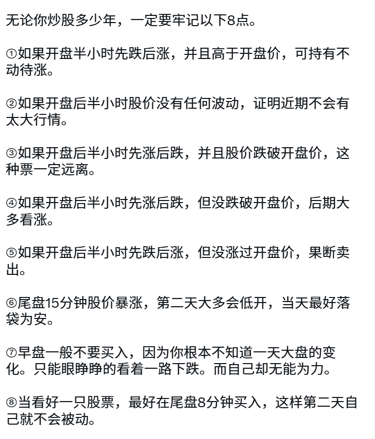 无论你炒股多少年，一定要牢记以下8点。

①如果开盘半小时先跌后涨，并且高于开盘价，可持有不动待涨。

②如果开盘后半小时股价没有任何波动，证明近期不会有太大行情。

③如果开盘后半小时先涨后跌，并且股价跌破开盘价，这种票一定远离。