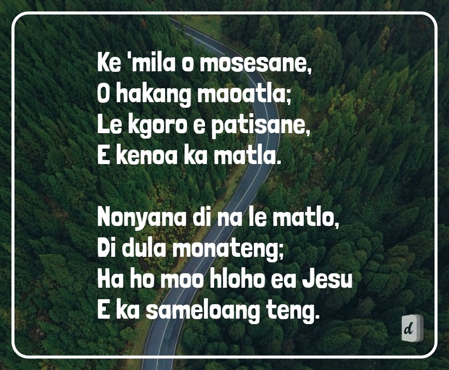 Ke 'mila o mosesane,
O hakang maoatla;
Le kgoro e patisane,
E kenoa ka matla.

Nonyana di na le matlo,
Di dula monateng;
Ha ho moo hloho ea Jesu
E ka sameloang teng.
🙌🏽🙏🏽🙌🏽