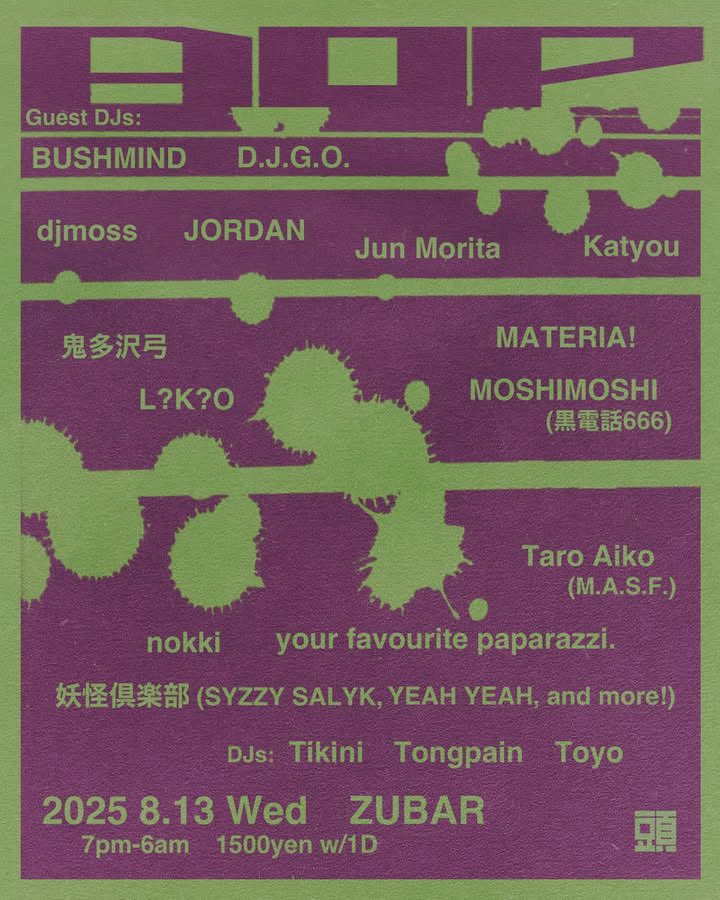✆
8/13
“AOP”
<a href="/zubar_shibuya/">頭バー　ZUBAR</a> 
19:00-7:00
¥1500 w/1d

Guest:
BUSHMIND
D.J.G.O.
djmoss
JORDAN
Jun Morita
Katyou
鬼多沢弓
L?K?O
MATERIA!
MOSHIMOSHI（☎︎666）
nokki
Taro Aiko（M.A.S.F.）
your favourite paparazzi.
妖怪倶楽部（SYZZY SALYK,YEAH YEAH,and more）
DJs:
Tikini
Tongpain
Toyo