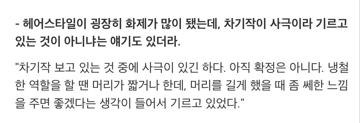 "차기작 보고 있는 것 중에 사극이 있긴 하다. 아직 확정은 아니다. 냉철한 역할을 할 땐 머리가 짧거나 한데, 머리를 길게 했을 때 좀 쎄한 느낌을 주면 좋겠다는 생각이 들어서 기르고 있었다."