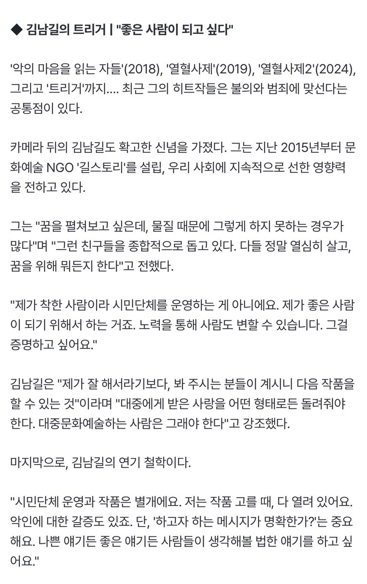 마지막으로, 김남길의 연기 철학이다. 
"시민단체 운영과 작품은 별개에요. 저는 작품 고를 때, 다 열려 있어요. 악인에 대한 갈증도 있죠. 단, '하고자 하는 메시지가 명확한가?'는 중요해요. 나쁜 얘기든 좋은 얘기든 사람들이 생각해볼 법한 얘기를 하고 싶어요."
m.entertain.naver.com/home/article/4…