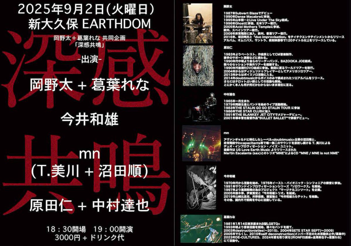 2025年9月2日火曜日　新大久保EARTHDOM
岡野太　葛葉れな　共同企画　「深感共鳴」
18:30開場　19:00時開演
前売/当日　3000円+ドリンク600円
tiget→ tiget.net/events/411746

出演
岡野太+葛葉れな
今井和雄
mn(T.美川+沼田順)
原田仁+中村達也

どうぞよろしく