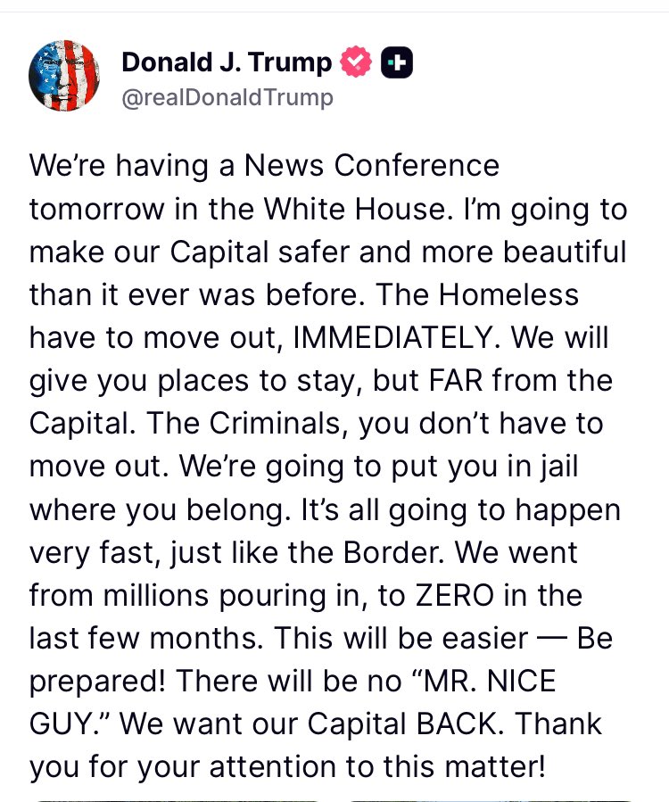 Acyn's tweet photo. Trump: The Homeless have to move out, IMMEDIATELY. We will give you places to stay, but FAR from the Capital. The Criminals, you don't have to move out. We're going to put you in jail where you belong. It's all going to happen very fast, just like the Border. We went from millions pouring in, to ZERO in the last few months. This will be easier — Be prepared! There will be no "MR. NICE GUY." We want our Capital BACK.