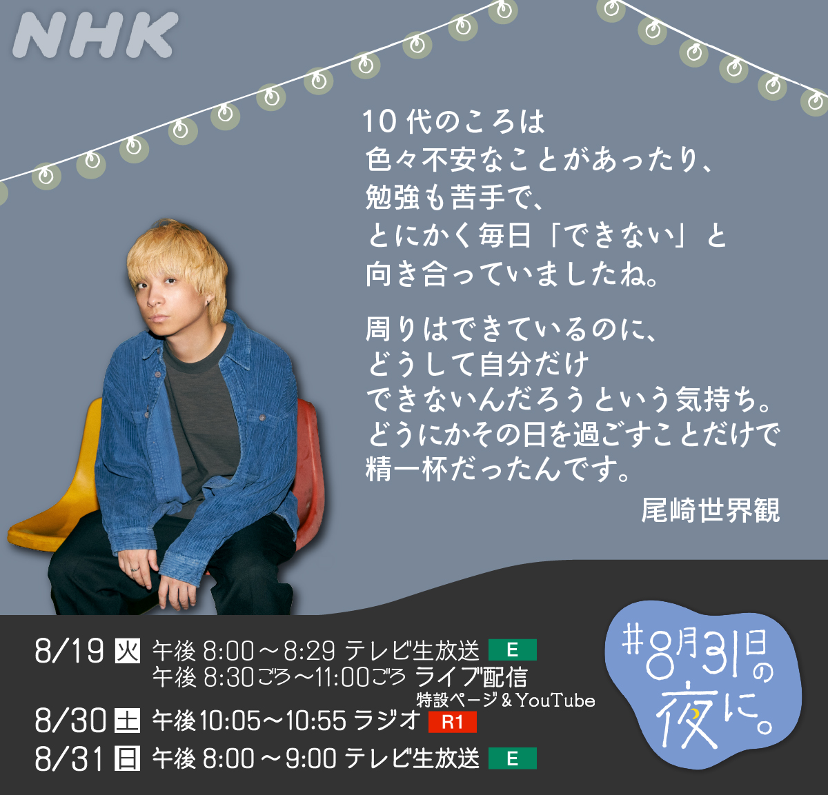 夏休みの終わりに
「生きるのがつらい」気持ちを抱える
10代のみなさんの声を受け止める
プロジェクト「#8月31日の夜に。」

今年で3年目となるMCの #尾崎世界観 さんが
10代の頃の気持ちを話してくれました

▼番組で紹介する投稿を募集中
heart-net.nhk.or.jp/mukiau/831yoru/

みなさんの声を聴かせてください
