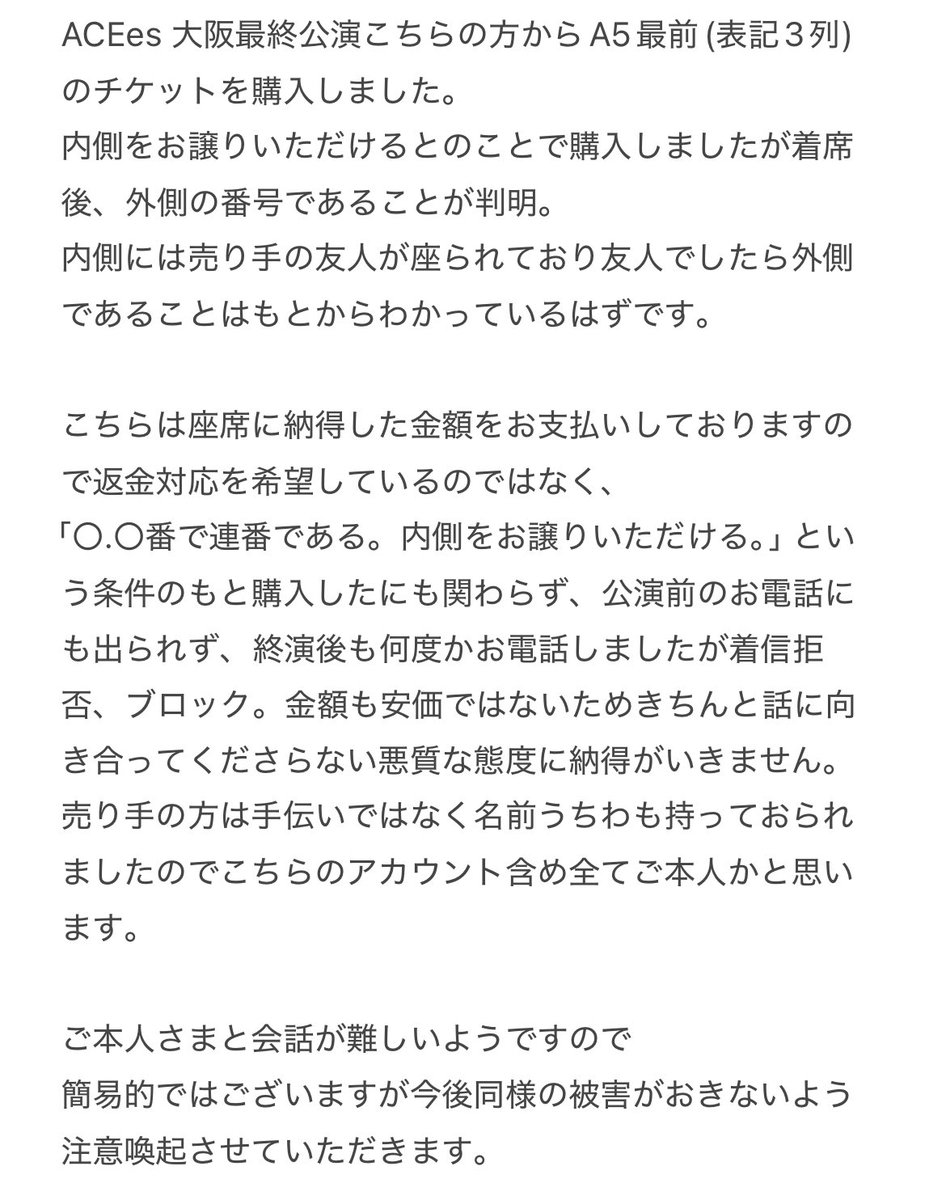 ACEes_torihiki's tweet photo. ⚠️注意喚起⚠️ @/n6hZptWJWb23Ki6
ACEes オーラス こちらの方からA5最前(表記3列) 内側をお譲りいただけるとのことで購入しました。着席後、外側であることが判明。
現在はブロック、着信拒否され音信不通です。
ご本人さまとお話が難しいため注意喚起させていただきます。
 #ACEes発券済み #ACEes譲 https://t.co/bNDE8uSZoq