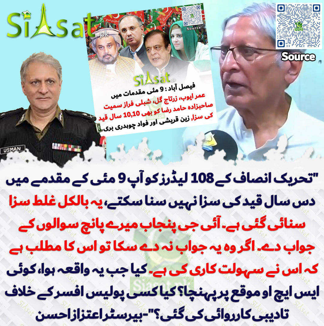 "تحریک انصاف کے 108 لیڈرز کو آپ 9 مئی کے مقدمے میں دس سال قید کی سزا نہیں سنا سکتے، یہ بالکل غلط سزا سنائی گئی ہے۔ آئی جی پنجاب میرے پانچ سوالوں کے جواب دے۔ اگر وہ یہ جواب نہ دے سکا تو اس کا مطلب ہے کہ اس نے سہولت کاری کی ہے۔ کیا جب یہ واقعہ ہوا، کوئی ایس ایچ او موقع پر پہنچا؟