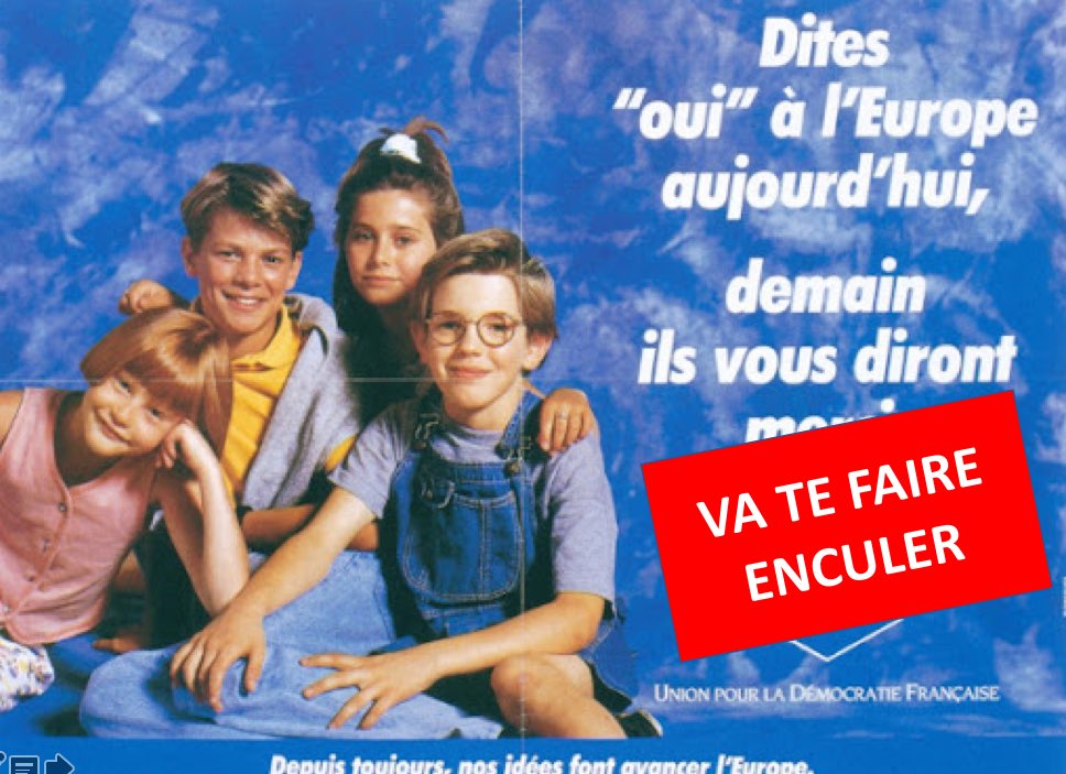 Bonjour les europeistes forcenés (s’il reste encore des gens assez cons pour l’être encore aujourd’hui.
Voici une affiche que nos politiques avaient fait pour le référendum de Maastricht.
Je me suis permis de la réactualiser en fonction de ce que nous vivons aujourd’hui.
Cadeau