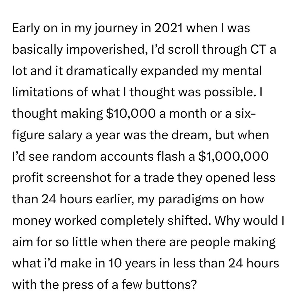 Route2FI's tweet photo. Good post, and I can 100% relate to this in my own journey.

Back in 2016, I was working as an engineer earning $4-5k per month. At that time, it felt like a lot honestly, but what I didn't like was that the only way to up the salary was to either work more hours, or switch jobs frequently to bump up the salary. Eventually, I started investing in stocks and I kept on doing this until the end of 2020. But still, I felt it was a slow route to freedom and really making it.

But what really changed my mindset was when I met a guy from Twitter IRL. He had like 500 $BTC at that time, which was equivalent to about $5m. It felt like a huge number, and I was blown away because he was both younger than me and more risk-seeking. My NW was like 1/10 of his, and I asked him how I could get to his level. He basically told me to stop being so afraid of betting it all, going all in when I had conviction in something. If you lose, you just go back to where you already are. 

In the summer of 21' I bought ETH for everything I had, at around $1900-2100, my NW doubled 3 mo later as ETH hit $4k, and since then I've been full time crypto. After that, I went deep into the ecosystems of Terra, Fantom, and Avalanche. Opportunities in DeFi still exist like those we had in 2021, you just have to dig deeper. And follow the people that actually use the strategies they preach, not the Kaito farmers.

Ending this with the best quote from @0x_Leo_'s text that makes you think:

"Why would I aim for so little when there are people  making what I'd make in 10 years in less than 24 hours with the press of a few buttons?"
