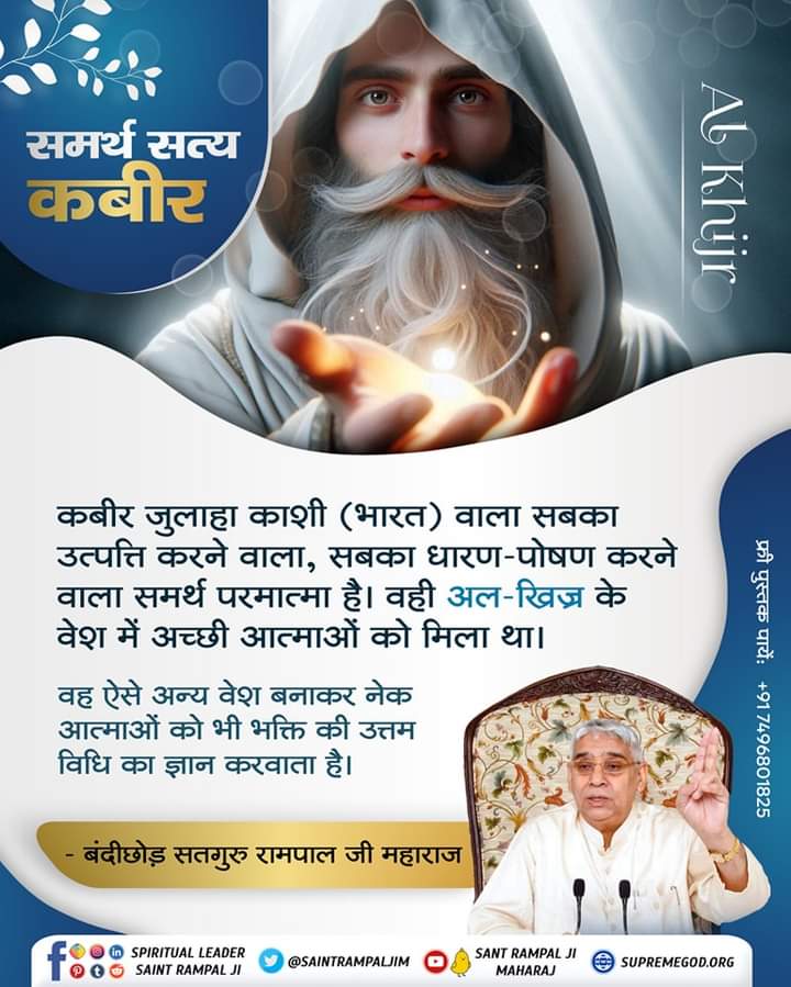 #SundayMotivation 
समर्थ सत्य कबीर
कबीर जुलाहा काशी (भारत) वाला सबका
उत्पत्ति करने वाला, सबका धारण-पोषण करने
वाला समर्थ परमात्मा है। वही अल-खिज्र के
वेश में अच्छी आत्माओं को मिला था।
वह ऐसे अन्य वेश बनाकर नेक आत्माओं को भी भक्ति की उत्तम विधि का ज्ञान करवाता है।