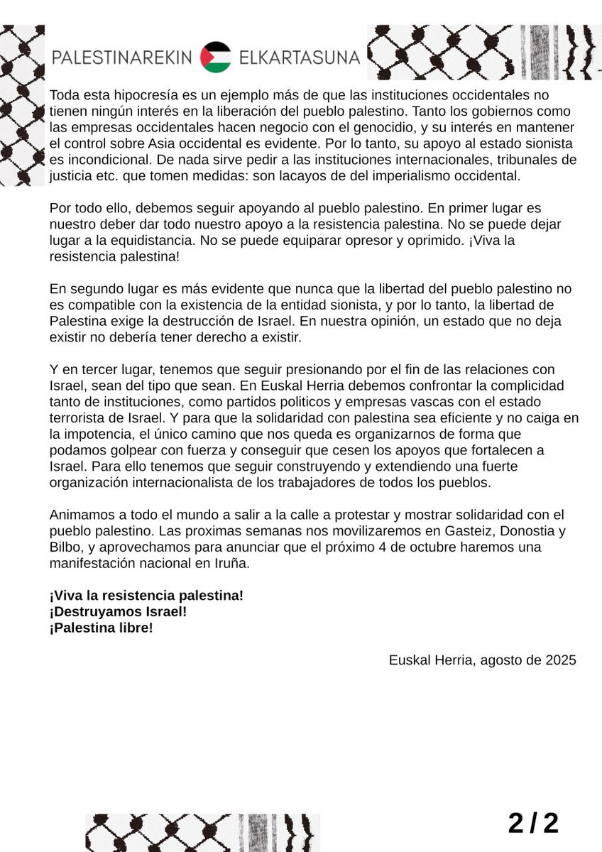 La situación de las últimas semanas es extrema: Israel ha llevado la hambruna planificada al limite, y mientras, amenaza con más anexiónes y campos de concentración.

Llamamos a movilizarse también en fiestas, y el 4 de octubre haremos una manifestación nacional en Iruña.
📃👇