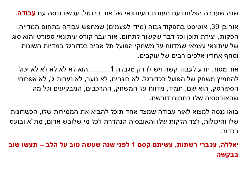 אנשים, בואו נעשה קצת טוב בעולם הזה

אני מנסה לעזור לאור למצוא עבודה שמתאימה לו

עשיתם קסם עם תעודת העיתונאי של אור בשנה שעברה והקסם עבד והפיץ אור כל השנה - תארו לעצמכם מה יקרה אם נמצא לו גם עבודה