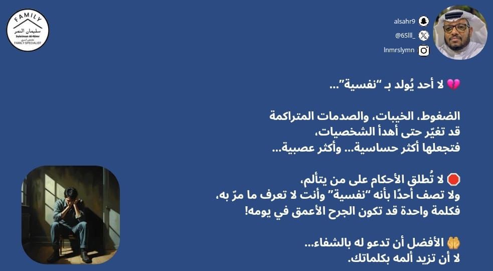 6Slll_'s tweet image. 💔 لا أحد يُولد بـ “نفسية”…

الضغوط، الخيبات، والصدمات المتراكمة
قد تغيّر حتى أهدأ الشخصيات،
فتجعلها أكثر حساسية… وأكثر عصبية…

🛑 لا تُطلق الأحكام على من يتألم،
ولا تصف أحدًا بأنه “نفسية” وأنت لا تعرف ما مرّ به،
فكلمة واحدة قد تكون الجرح الأعمق في يومه!

🤲 الأفضل أن تدعو له…