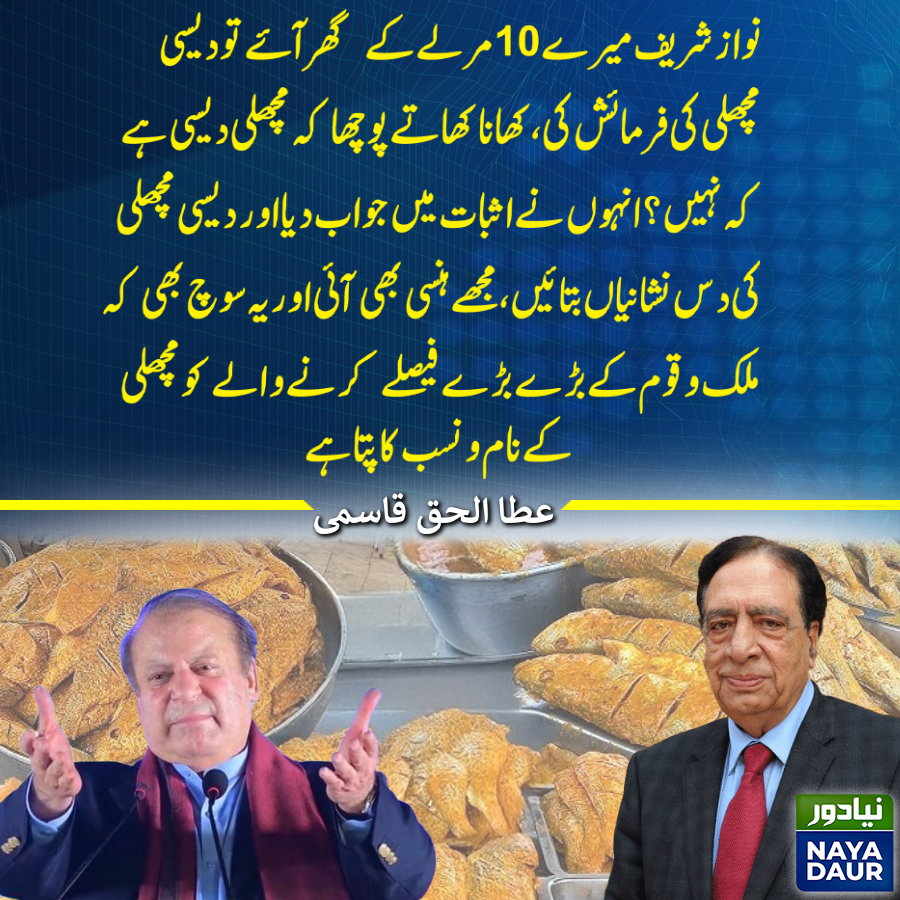 نواز شریف میرے 10 مرلے کے  گھر آئے تو دیسی مچھلی کی فرمائش کی، کھانا کھاتے پوچھا کہ مچھلی دیسی ہے کہ نہیں؟ انہوں نے اثبات میں جواب دیا اور دیسی مچھلی کی دس نشانیاں بتائیں، مجھے ہنسی بھی آئی اور یہ سوچ بھی کہ ملک و قوم کے بڑے بڑے فیصلے کرنے والے کو مچھلی کے نام و نسب کا پتا ہے۔