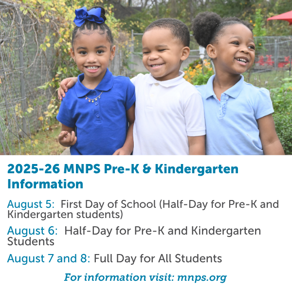 Incoming MNPS Pre-K &amp; Kindergarten Students Information:

August 5: First Day of School (Half-Day for Pre-K &amp; Kindergarten Students)

August 6: Half-Day for Pre-K and Kindergarten Students

August 7 and 8: Full Day for all students

Information Visit: mnps.org