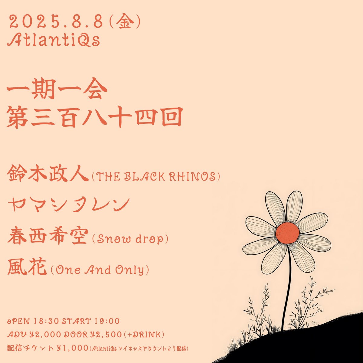 【8/8公演】
一期一会 第三百八十四回

OPEN/18:30　START/19:00
ADV/¥2000（+D代）
配信/¥1000（AtlantiQsツイキャスプレミアにて配信）

-出演-
鈴木政人(THE BLACK RHINOS)
ヤマシタレン
春西希空(Snow drop)
風花(One And Only)

予約は各出演者までお願い致します