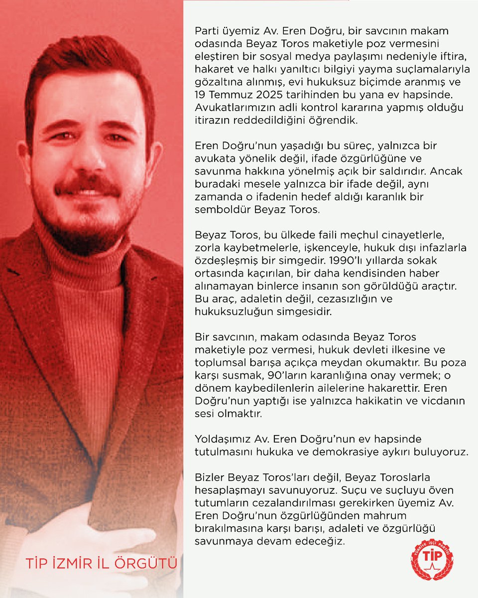 Parti üyemiz Av. Eren Doğru, bir savcının makam odasında Beyaz Toros maketiyle poz vermesini eleştiren bir sosyal medya paylaşımı nedeniyle iftira, hakaret ve halkı yanıltıcı bilgiyi yayma suçlamalarıyla gözaltına alınmış, evi hukuksuz biçimde aranmış ve 19 Temmuz 2025 tarihinden