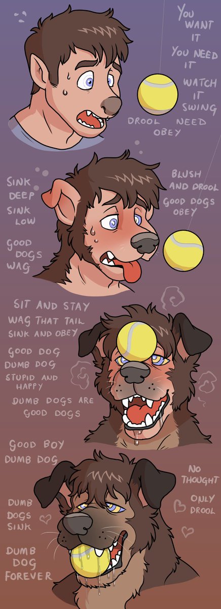You want to be a good boy don't you? You don't need to think, just do as I tell you, just wag and drool, let your mind drip out your mouth as your tongue lolls and your head empties out. Nothing but a big scruffy happy dog, no need to think, only to sink, wag and drool...