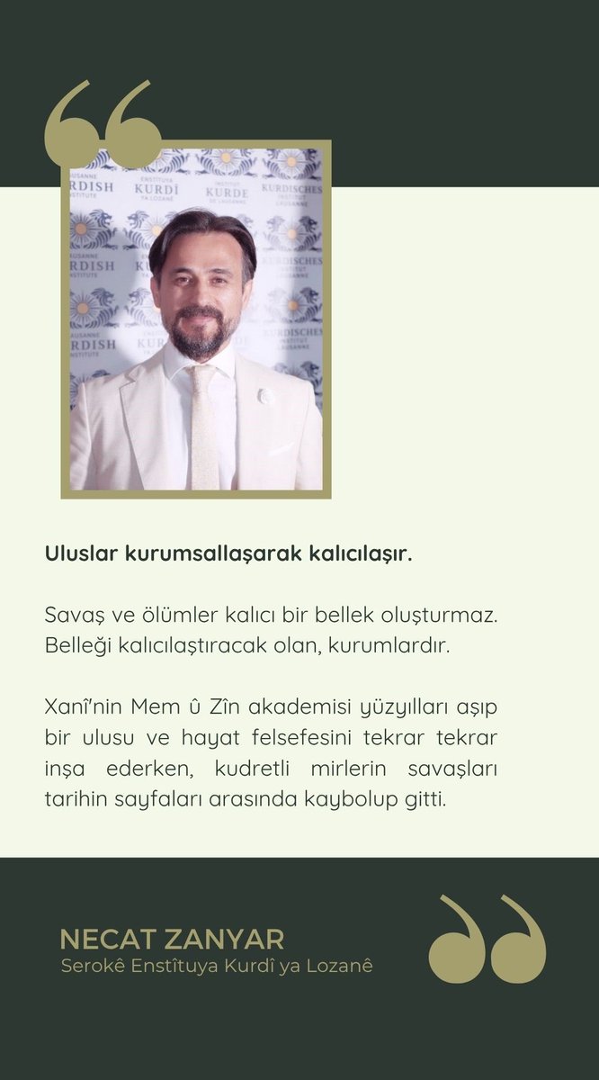 Lozan Kürt Enstitüsü başkanı
Necat Zanyar:

❝Uluslar kurumsallaşarak kalıcılaşır. Savaş ve ölümler kalıcı bir bellek oluşturmaz. Belleği kalıcılaştıracak olan, kurumlardır. 

Xanî'nin Mem û Zîn akademisi yüzyılları aşıp bir ulusu ve yaşam felsefesini tekrar tekrar inşa ederken,